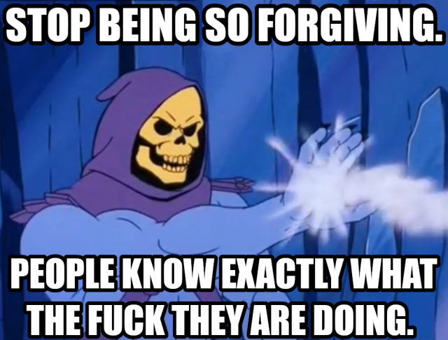 Stop being so forgiving. People know exactly what the fuck they are doing.