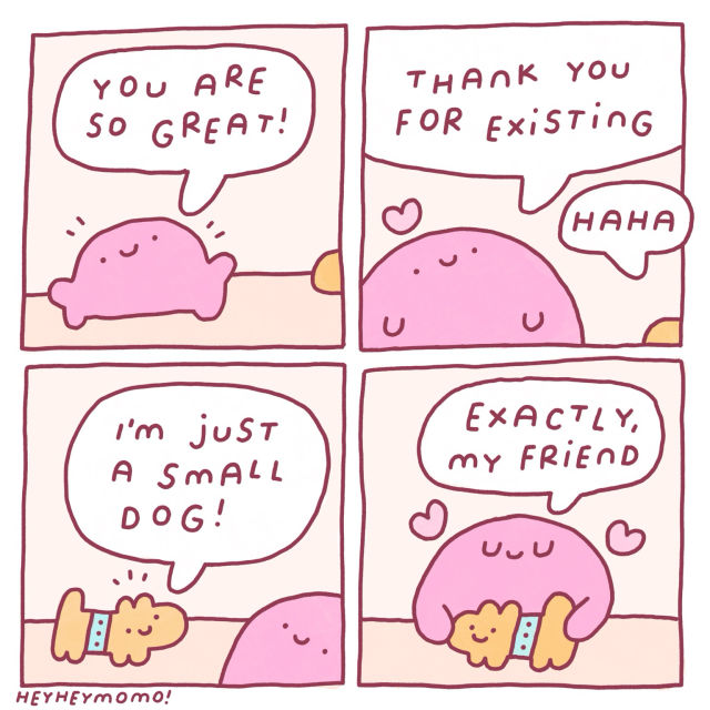 4 panel comic:  Panel 1: a pink blob character with a happy smiley face seems cheerful. It says “you are so great!” Panel 2: we seem him a bit more up close. A little heart symbol pops up above his head. They say “thank you for existing!”. Something from outside the frame goes “haha” Panel 3: we see now that the response came from a little yellow dog with a blue collar. He says “I’m just a small dog!” Panel 4: the pink blob is now hugging the little dog. More hearts pop up. He says “exactly, my friend” and they are both happy. 
