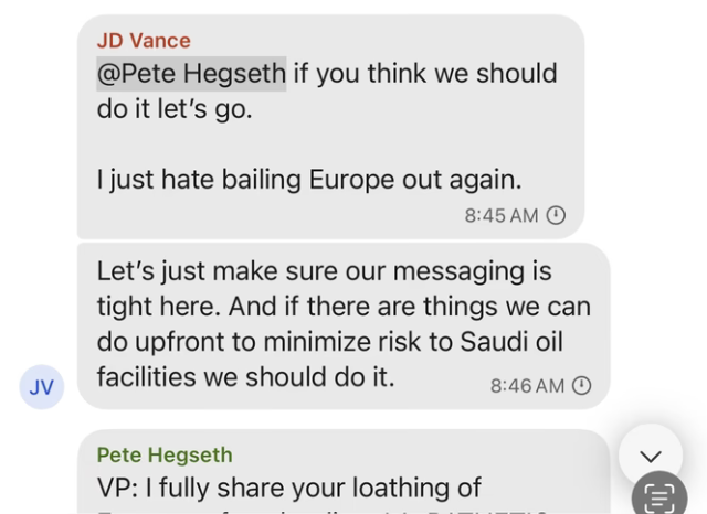 JD Vance
@Pete Hegseth if you think we should do it let's go. | just hate bailing Europe out again. 8:45AM
Let's just make sure our messaging is tight here. And if there are things we can do upfront to minimize risk to Saudi oil facilities we should do it. 8:46AM 