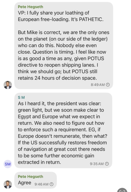 Pete Hegseth
VP: | fully share your loathing of European free-loading. It's PATHETIC. But Mike is correct, we are the only ones on the planet (on our side of the ledger) who can do this. Nobody else even close. Question is timing. | feel like now is as good a time as any, given POTUS directive to reopen shipping lanes. | think we should go; but POTUS still retains 24 hours of decision space. 8:49AM

S M
As | heard it, the president was clear: green light, but we soon make clear to Egypt and Europe what we expect in return. We also need to figure out how to enforce such a requirement. EG, if Europe doesn't remunerate, then what? If the US successfully restores freedom of navigation at great cost there needs to be some further economic gain extracted in return. 9:35AM

Pete Hegseth
Agree 9:46am