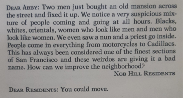 Old Dear Abby column that reads: 

"Dear Abby: Two men just bought an old mansion across the street and fixed it up. We notice a very suspicious mixture of people coming and going at all hours. Blacks, whites, orientals, women who look like men and men who look like women. We even saw a nun and a priest go inside. People come in everything from motorcycles to Cadillacs. This has always been considered one of the finest sections of San Francisco and these weirdos are giving it a bad name. How can we improve the neighborhood? - Nob Hill Residents

Dear Residents: You could move."
