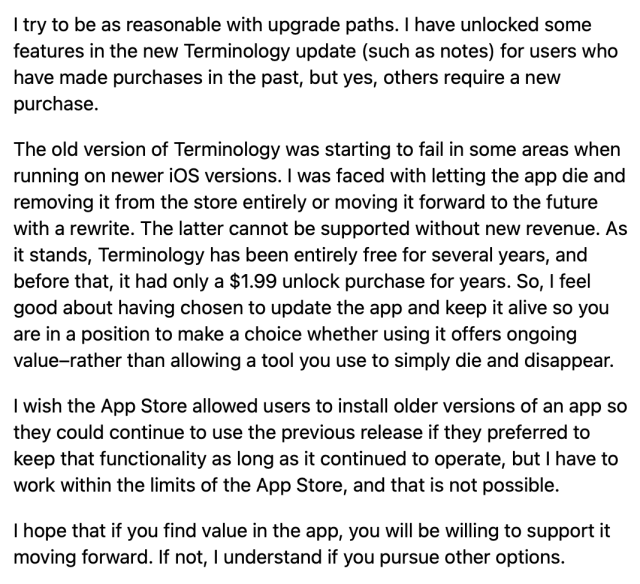 I try to be as reasonable with upgrade paths. I have unlocked some features in the new Terminology update (such as notes) for users who have made purchases in the past, but yes, others require a new purchase.

The old version of Terminology was starting to fail in some areas when running on newer iOS versions. I was faced with letting the app die and removing it from the store entirely or moving it forward to the future with a rewrite. The latter cannot be supported without new revenue. As it stands, Terminology has been entirely free for several years, and before that, it had only a $1.99 unlock purchase for years. So, I feel good about having chosen to update the app and keep it alive so you are in a position to make a choice whether using it offers ongoing value–rather than allowing a tool you use to simply die and disappear.

I wish the App Store allowed users to install older versions of an app so they could continue to use the previous release if they preferred to keep that functionality as long as it continued to operate, but I have to work within the limits of the App Store, and that is not possible.

I hope that if you find value in the app, you will be willing to support it moving forward. If not, I understand if you pursue other options.