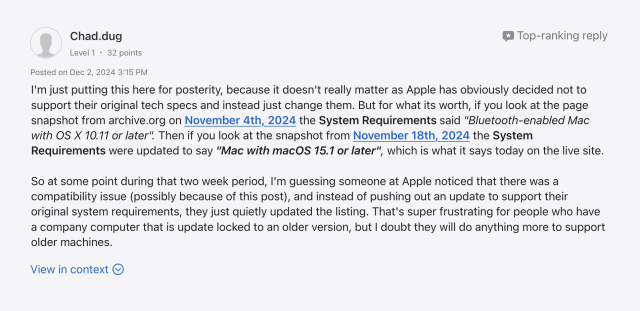 I'm just putting this here for posterity, because it doesn't really matter as Apple has obviously decided not to support their original tech specs and instead just change them. But for what its worth, if you look at the page snapshot from archive.org on November 4th, 2024 the System Requirements said "Bluetooth-enabled Mac with OS X 10.11 or later". Then if you look at the snapshot from November 18th, 2024 the System Requirements were updated to say "Mac with macOS 15.1 or later", which is what it says today on the live site.


So at some point during that two week period, I'm guessing someone at Apple noticed that there was a compatibility issue (possibly because of this post), and instead of pushing out an update to support their original system requirements, they just quietly updated the listing. That's super frustrating for people who have a company computer that is update locked to an older version, but I doubt they will do anything more to support older machines.