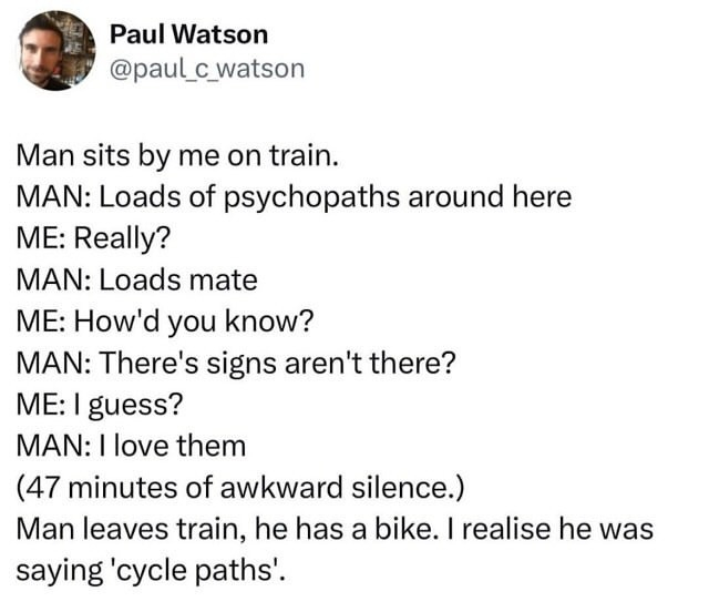 Post from Paul Watson

@paul_c watson

It says:

Man sits by me on train.

MAN: Loads of psychopaths around here 
ME: Really?
MAN: Loads mate
ME: How'd you know?
MAN: There's signs aren't there?
ME: I guess?
MAN: I love them

(47 minutes of awkward silence.)

Man leaves train, he has a bike. I realize he was saying 'cycle paths'. 