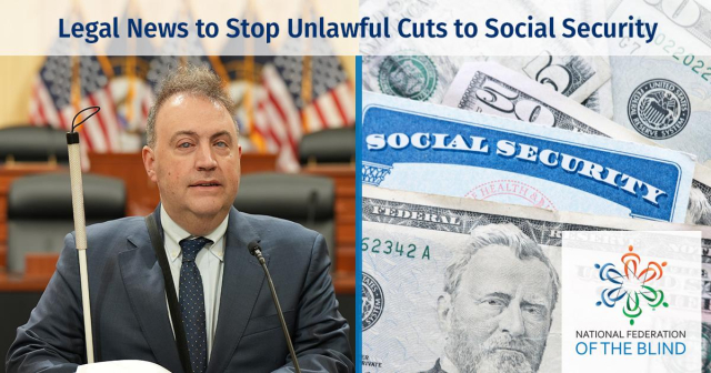 To the left of the graphic is a photo of President Riccobono sitting down in Capitol Hill. He is presenting a speech while reading his Braille notes. Behind him are American flags and black chairs behind desks. President Riccobono is dressed in a dark gray suit with a white buttoned-down shirt and a dark gray polka-dotted tie. His white cane is standing on his right side. To the right of the graphic is an image of a social security card surrounded by money. The NFB logo is placed on the bottom right of the graphic. On the top there is text that says, "Legal News to Stop Unlawful Cuts to Social Security."