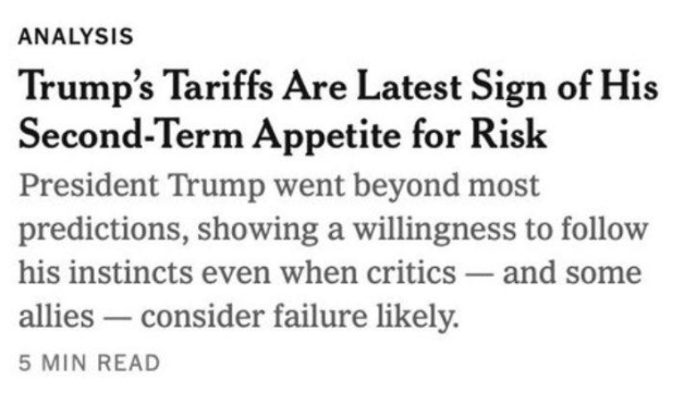 A screenshot from the New York Times:

“ANALYSIS: Trump's Tariffs Are Latest Sign of His Second-Term Appetite for Risk President Trump went beyond most predictions, showing a willingness to follow his instincts even when critics - and some allies - consider failure likely.”