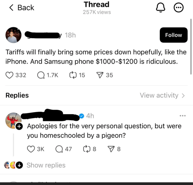 A Facebook post that reads “Tariffs will finally bring some prices down hopefully, like the
iPhone. And Samsung phone $1000-$1200 is ridiculous.”
A reply to it reads “Apologies for the very personal question, but were you homeschooled by a pigeon?”
