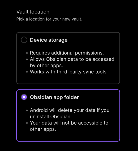 Vault location
Pick a location for your new vault

Device storage

- Requires additional permissions.
- Allows Obsidian data to be accessed by other apps.
- Works with third-party sync tools.

Obsidian app folder

- Android will delete your data if you uninstall Obsidian.
- Your data will not be accessible to other apps.