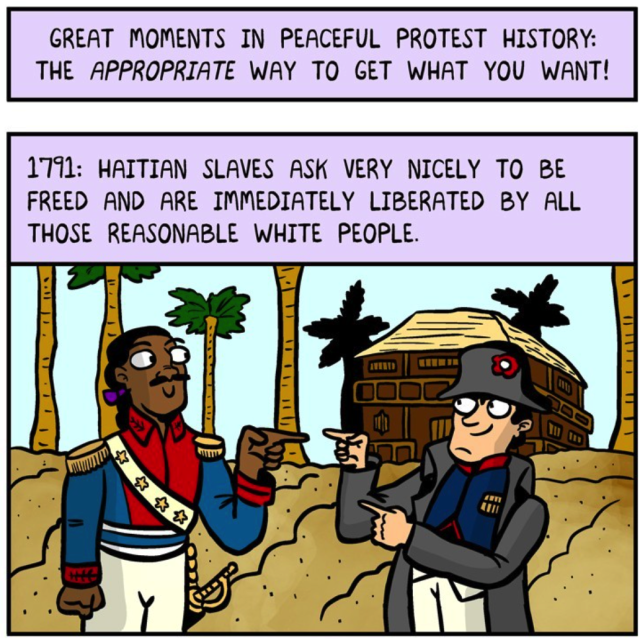 Great moments in peaceful protest history: the appropriate way to get what you want!
Toussaint Louverture (black man in Haitian revolutionary uniform) and a French man in colonial uniform are standing on a beach under palm trees, grinning and pointing "no, YOU!" fingers at each other.
Caption says "1791: Haitian slaves ask very nicely to be freed and are immediately liberated by all those reasonable white people.