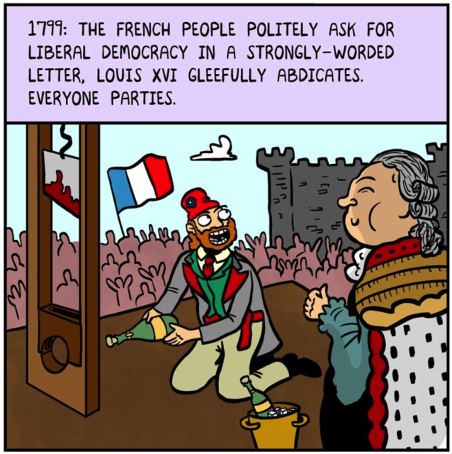 1799: The French people politely ask for liberal democracy in a strongly-worded letter. Louis the 16th gleefully abdicates. Everyone parties.
A cheering crowd outside the Bastille. A happy French revolutionary peasant uses the guillotine to open a bottle of champagne while a grinning king gives a thumbs-up.