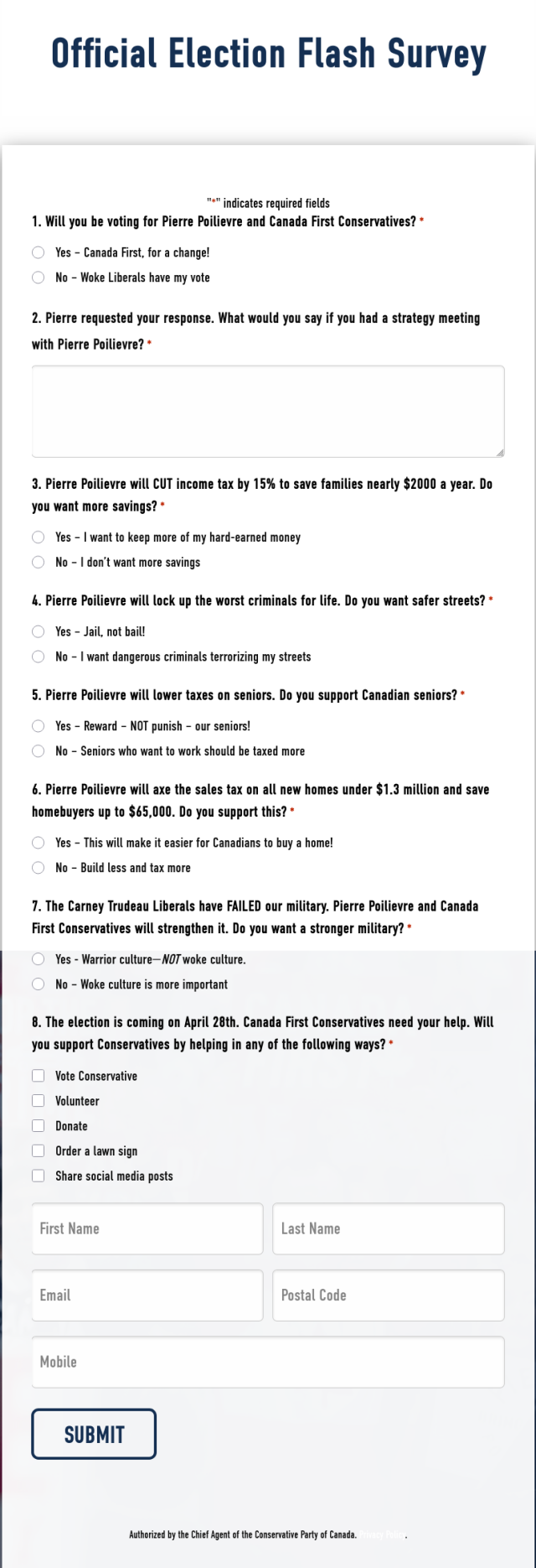 Official Election Flash Survey

1. Will you be voting for Pierre Poilievre and Canada First Conservatives?*
Yes–Canada First, for a change!
No–Woke Liberals have my vote
2. Pierre requested your response. What would you say if you had a strategy meeting with Pierre Poilievre?*
3. Pierre Poilievre will CUT income tax by 15% to save families nearly $2000 a year. Do you want more savings?*
Yes–I want to keep more of my hard-earned money
No–I don’t want more savings
4. Pierre Poilievre will lock up the worst criminals for life. Do you want safer streets?*
Yes–Jail, not bail!
No–I want dangerous criminals terrorizing my streets
5. Pierre Poilievre will lower taxes on seniors. Do you support Canadian seniors?*
Yes–Reward – NOT punish – our seniors!
No–Seniors who want to work should be taxed more
6. Pierre Poilievre will axe the sales tax on all new homes under $1.3 million and save homebuyers up to $65,000. Do you support this?*
Yes–This will make it easier for Canadians to buy a home!
No–Build less and tax more
7. The Carney Trudeau Liberals have FAILED our military. Pierre Poilievre and Canada First Conservatives will strengthen it. Do you want a stronger military?*
Yes-Warrior culture—NOT woke culture.
No–Woke culture is more important
8. The election is coming on April 28th. Canada First Conservatives need your help. Will you support Conservatives by helping in any of the following ways?*
Vote Conservative
Volunteer
Donate
Order a lawn sign
Share social media posts