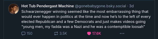 Bluesky user Hot Tub Pendergast Machine (@gonebabygone.bsky.social) writes:

'Schwarzenegger winning seemed like the most embarrassing thing that
would ever happen in politics at the time and now he's to the left of every
elected Republican and a few Democrats and just makes videos going
“young men, my fadda was a Nazi and he was a contemptible loosah” '
