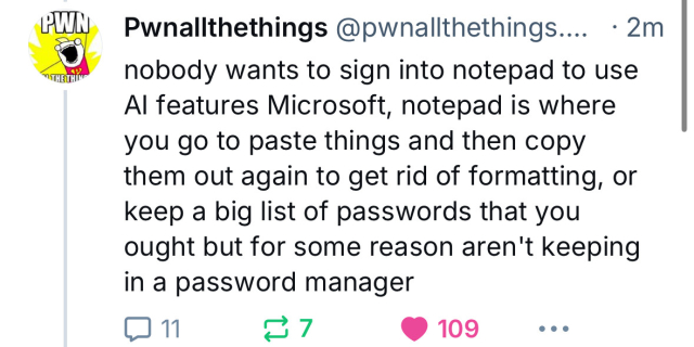 PWN
• THE THING
Pwnallthethings @pwnallthethings.... • 2m
nobody wants to sign into notepad to use
Al features Microsoft, notepad is where
you go to paste things and then copy
them out again to get rid of formatting, or
keep a big list of passwords that you
ought but for some reason aren't keeping
in a password manager
109
.••