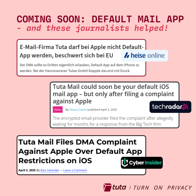 COMING SOON: DEFAULT MAIL APP
- and these journalists helped!
E-Mail-Firma Tuta darf bei Apple nicht Default-
App werden, beschwert sichbei EU / heise online
Der DMA sollte es Dritten eigentlich erlauben, Default-App auf dem iPhone zu
werden. Bei der Hannoveraner Tutao GmbH klappte das erst mit Druck.
Tuta Mail could soon be your default iOS
mail app - but only after filing a complaint
against Apple
By Chiara Castro published April 3, 2025 techradar.
The encrypted email provider filed the complaint after allegedly
waiting for months for a response from the Big Tech firm
Tuta Mail Files DMA Complaint
Against Apple Over Default App
Restrictions on iOS by Cyberinsider
