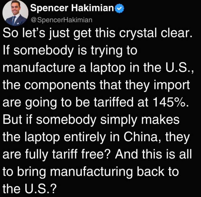 Spencer Hakimian y
@SpencerHakimian
So let's just get this crystal clear.
If somebody is trying to
manufacture a laptop in the U.S.,
the components that they import
are going to be tariffed at 145%.
But if somebody simply makes
the laptop entirely in China, they
are fully tariff free? And this is all
to bring manufacturing back to
the U.S.?