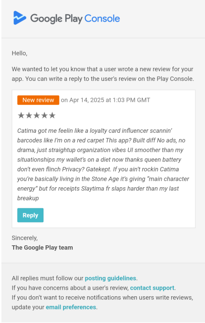 A 5 star Catima review on Google Play. It reads: "Catima got me feelin like a loyalty card influencer scannin’ barcodes like I’m on a red carpet This app? Built diff No ads, no drama, just straightup organization vibes UI smoother than my situationships my wallet’s on a diet now thanks queen battery don’t even flinch Privacy? Gatekept. If you ain’t rockin Catima you’re basically living in the Stone Age it’s giving “main character energy” but for receipts Slaytima fr slaps harder than my last breakup"