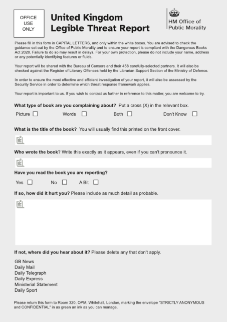United Kingdom Legible Threat Report - HM Office of Public Morality

Please fill in this form in CAPITAL LETTERS, and only within the white boxes. You are advised to check the guidance to ensure your report is compliant with the Dangerous Books Act 2028. Failure to do so may result in delays. For your own protection, please do not include your name, address or any potentially identifying features or fluids. 

Your report will be shared with the Bureau of Censors and 458 carefully selected partners and checked against the Register of Literary Offences held by the the Librarian Support Section of the Ministry of Defence.

Your report is important to us. If you wish to contact us further in reference to this matter, you are welcome to try.

What type of book are you complaining about?  Put a cross (X) in the relevant box.
Picture   Words   Both   Don't Know

What is the title of the book?  You will usually find this printed on the front cover.

Who wrote the book? Write this exactly as it appears, even if you can't pronounce it.

Have you read the book you are reporting?
Yes   No   A Bit

If so, how did it hurt you? Please include as much detail as probable.

If not, where did you hear about it? Please delete any that don't apply.

GB News
Daily Mail
Daily Telegraph
Daily Express
Ministerial Statement
Daily Sport

Please return this form to Room 320, OPM, Whitehall, London, marking the envelope "STRICTLY ANONYMOUS and CONFIDENTIAL" in as green an ink as you can manage. 