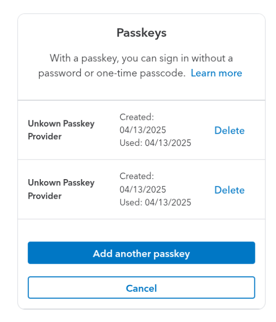 Intuit passkey config area.

Title: Passkeys
Intro: With a passkey, you can sign in without a password or one-time passcode. Learn more

Unkown [sic] Passkey Provider	Created: 04/13/2025
Used: 04/13/2025
Unkown [sic] Passkey Provider	Created: 04/13/2025
Used: 04/13/2025