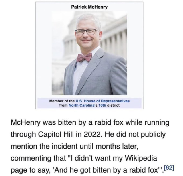 Wikipedia article for Patrik McHenry: "Member of the US House of Representatives from North Carolina's 10th district"

the excerpt reads:

McHenry was bitten by a rabid fox while running through Capitol Hill in 2022. He did not publicly mention the incident until months layer, commenting that "I didn't want my Wikipedia page to say, 'And he got bitten by a rabid fox.'"