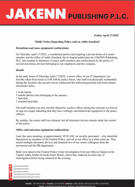 Friday April 17/2025
Public Notice Regarding Police raid on Addis Standard
Detentions & mass equipment confiscations
On Thursday April 17/2025, a coordinated police raid targeting a private house of a senior member & the office of Addis Standard, the tri-lingual publication by JAKENN Publishing
PLC, has resulted in detention of senior staff members and confiscations by the police of several electronics devises belonging to our employees and the company.
Details
In the early hours of Thursday April 17/2025, a senior office of our IT department was forcibly taken from home at 5:00 AM by police forces. Our staff was physically mishandled during the incident; the security forces confiscated the following personal & work-related
electronics items,
1 work laptop
2 mobile phones (one belonging to the spouse)
1 lash disk,
1 external hard disk.
The staff member was also forcibly filmed by a police officer during the raid and was forced to sign on a paper admitting that they have willingly surrendered the equipment to the police officers.
By midday, the senior staff was released, but all electronic devises remain under the control of the police.
Office raid and mass equipment confiscations
Later the same morning, at approximately 10:30 AM, six security personnel - who identified themselves as members of the Federal Police, arrived at our office in a white minivan. They seized multiple electronic devices & detained two of our senior colleagues from the newsroom & the HR department...