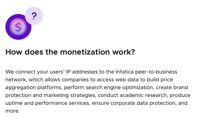 How does the monetization work?

We connect your users’ IP addresses to the Infatica peer-to-business network, which allows companies to access web data to build price aggregation platforms, perform search engine optimization, create brand protection and marketing strategies, conduct academic research, produce uptime and performance services, ensure corporate data protection, and more. 