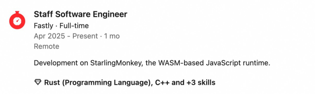 Fastly logo
Staff Software EngineerStaff Software Engineer
Fastly · Full-timeFastly · Full-time Apr 2025 - Present · 1 moApr 2025 to Present · 1 mo RemoteRemote

        Development on StarlingMonkey, the WASM-based JavaScript runtime.

Rust. C++, and +3 skills