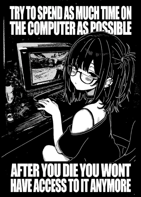 very tired looking girl in front of a crt monitor and a keyboard, captioned like a motivational poster
"try to spend as much time on the computer as possible"
"after you die you won't have access to it anymore"