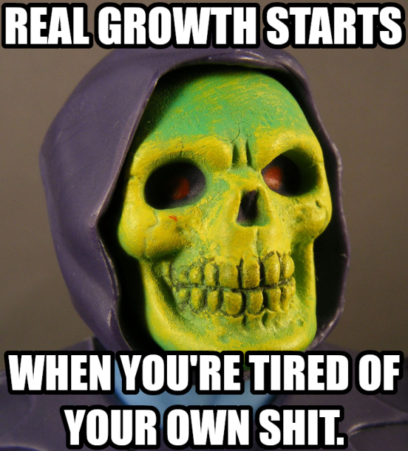 Real growth starts when you're tired of your own shit.