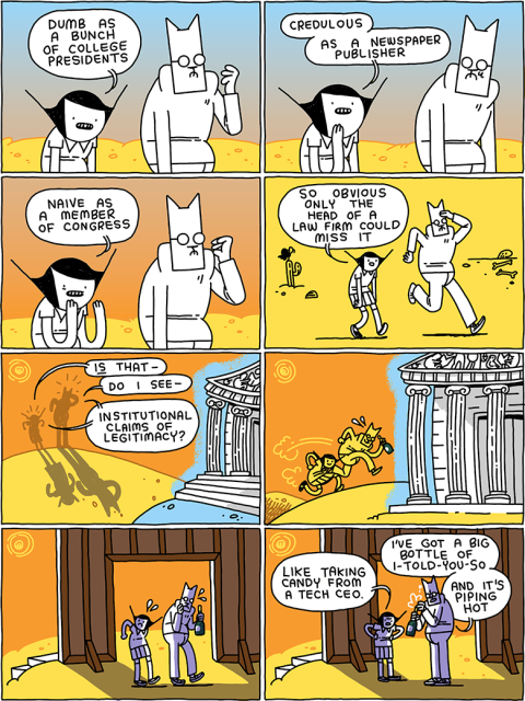 Girl: Dumb as a bunch of college presidents
/
Girl: Credulous as a newspaper publisher
/
Girl: Naive as a member of Congress
/
Girl: So obvious only the head of a law firm could miss it
/
(A Parthenon styled building beckons from the distance)
Girl: Is that-
Cat: Do I see - 
Cat and Girl: institutional claims of legitimacy?
/
(They run toward it, excited. Cat grabs his champagne)
/
(On reaching it they realize it's only a facade)
/
Girl: Like taking candy from a tech CEO.
Cat: I've got a big bottle of I-told-you-so - and it's piping hot