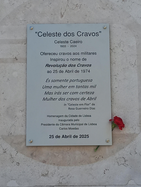 "Celeste dos Cravos"
Celeste Caeiro
1933 - 2024

Ofereceu cravos aos militares
Inspirou o nome de
Revolução dos Cravos

É somente portuguesa
Uma mulher em tantas mil
Mas irás ser com certeza
Mulher dos cravos de Abril

In "Celeste em Flor" de
Rosa Guerreiro Dias

Homenagem da Cidade de Lisboa
Inaugurada pelo
Presidente da Câmara Municipal de Lisboa


25 de Abril de 2025