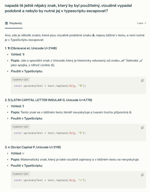 - napadá tě nějaký znak, který by byl použitelný, vizuálně vypadal podobně a nebylo by nutné jej v typescriptu escapovat?

- Ano, zde je několik znaků, které jsou vizuálně podobné znaku &, nejsou běžné v textu, a není nutné je v TypeScriptu escapovat:

1. ⅋ (Obrácené et, Unicode U+214B)
Vzhled: ⅋
Popis: Jde o speciální znak z Unicode, který je historicky odvozený od znaku „et“ (latinské „a“ jako spojka, z něhož vzniklo &).

2. ꝸ (LATIN CAPITAL LETTER INSULAR G, Unicode U+A778)
Vzhled: ꝸ
Popis: Tento znak se v běžném textu téměř nevyskytuje a tvarem trochu připomíná &.

3. ℘ (Script Capital P, Unicode U+2118)
Vzhled: ℘
Popis: Matematický znak, který je také vizuálně zajímavý a v běžném textu se nevyskytuje.