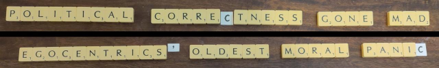 A photograph of the same set of Scrabble letters in two rearrangements, showing that

POLITICAL CORRECTNESS GONE MAD
is an anagram of
EGOCENTRICS' OLDEST MORAL PANIC

The Scrabble letters are on the background of a dark wood table. The third C in each phrase is hand-drawn on a small square of paper, because there are only two Cs in a Scrabble set. The trailing apostrophe in EGOCENTRICS' is also hand-drawn (and not included in the original phrase).