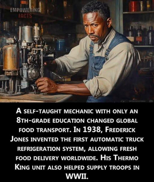 An image of Frederick McKinley-Jones with a narrative about him attributed to Black American Pride. 

In 1938, Frederick McKinley Jones, a self-taught Black inventor with just an 8th-grade education, revolutionized global food logistics in creating the first refrigeration system for trucks, an invention that became the foundation of Thermo King.

During World War II, his cooling units preserved food and medical supplies for troops overseas, saving countless lives. Today, his legacy lives on in every refrigerated truck, helping feed the world with fresh produce year-round. - Black American Pride