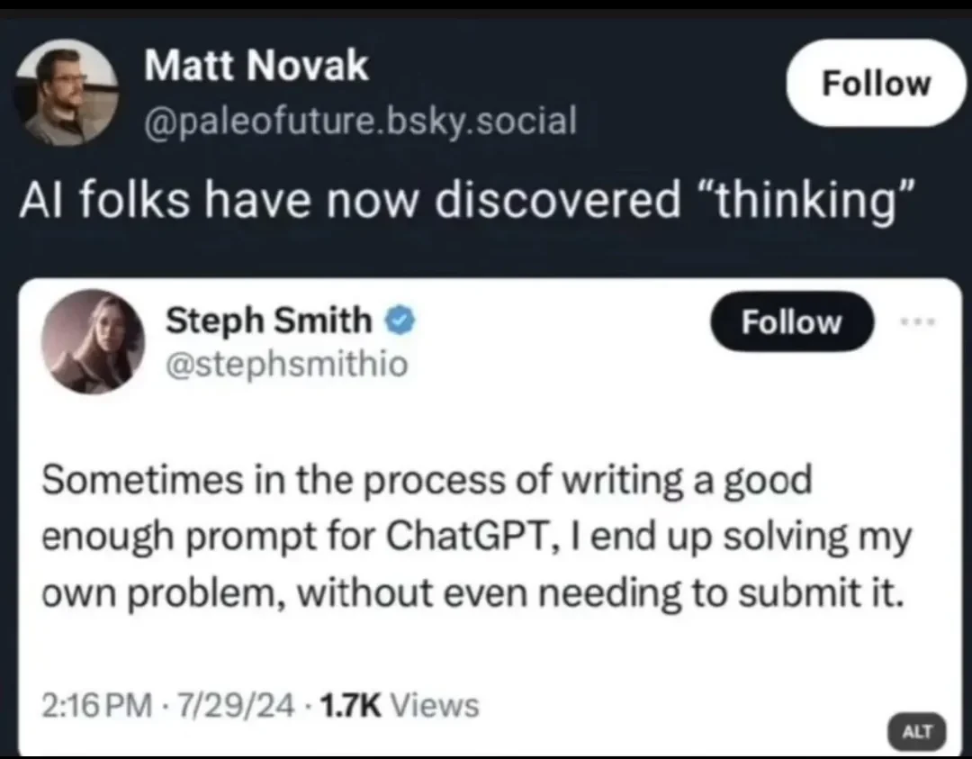 A screenshot of a Twitter post by Steph Smith reading “Sometimes in the process of writing a good enough prompt for ChatGPT, I end up solving my own problem, without even needing to submit it.”

User Matt Novak quote tweets this saying “AI folks have now discovered "thinking"