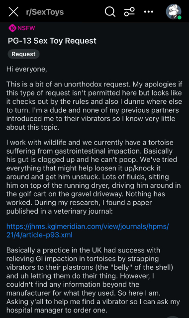 Reddit post on r/sextoys: PG-13 Sex Toy Request

Hi everyone,

This is a bit of an unorthodox request. My apologies if this type of request isn't permitted here but looks like it checks out by the rules and also I dunno where else to turn. I'm a dude and none of my previous partners introduced me to their vibrators so I know very little about this topic.

I work with wildlife and we currently have a tortoise suffering from gastrointestinal impaction. Basically his gut is clogged up and he can't poop. We've tried everything that might help loosen it up/knock it around and get him unstuck. Lots of fluids, sitting him on top of the running dryer, driving him around in the golf cart on the gravel driveway. Nothing has worked. During my research, I found a paper published in a veterinary journal:

https://jhms.kglmeridian.com/view/journals/hpms/21/4/article-p93.xml

Basically a practice in the UK had success with relieving GI impaction in tortoises by strapping vibrators to their plastrons (the "belly" of the shell) and uh letting them do their thing. However, I couldn't find any information beyond the manufacturer for what they used. So here I am. Asking y'all to help me find a vibrator so I can ask my hospital manager to order one.