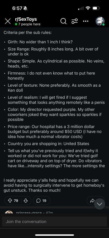 Criteria as per sub rules

Girth: No wider than 1 inch I think?
•	⁠Size Range: Roughly 8 inches long. A bit over of under is ok
•	⁠Shape: Simple. As cylindrical as possible. No veins, heads, etc.
•	⁠Firmness: I do not even know what to put here honestly
•	⁠Level of texture: None preferably. As smooth as a Ken doll
•	⁠Level of realism: I will get fired if I suggest something that looks anything remotely like a penis
•	⁠Color: My director requested purple. My other coworkers joked they want sparkles so sparkles if possible
•	⁠Price range: Our hospital has a 3 million dollar budget but preferably around $50 USD (I have no idea how much a normal vibrator costs)
•	⁠Country you are shopping in: United States
•	⁠Tell us what you've previously tried and if/why it worked or did not work for you: We've tried golf cart on driveway and on top of dryer. Do vibrators have like...intensity settings? The more settings the 

I really appreciate y'alls help and hopefully we can avoid having to surgically intervene to get homeboy's gut unstuck. Thanks so much!