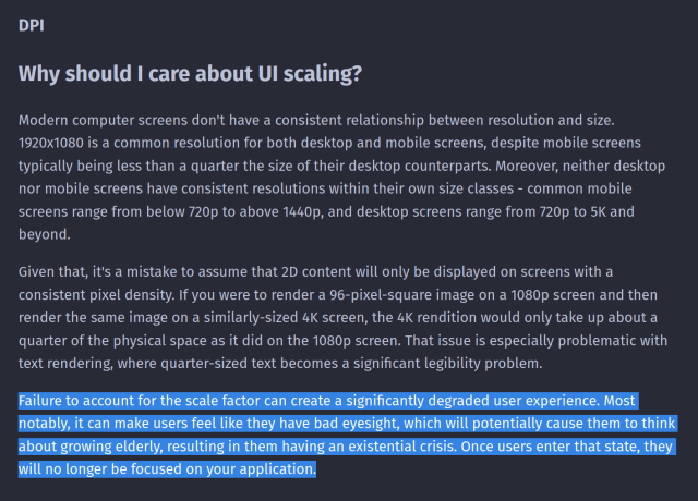 "Why should I care about UI scaling?"

Modern computer screens don't have a consistent relationship between resolution and size. 1920x1080 is a common resolution for both desktop and mobile screens, despite mobile screens typically being less than a quarter the size of their desktop counterparts. Moreover, neither desktop nor mobile screens have consistent resolutions within their own size classes - common mobile screens range from below 720p to above 1440p, and desktop screens range from 720p to 5K and beyond.

Given that, it's a mistake to assume that 2D content will only be displayed on screens with a consistent pixel density. If you were to render a 96-pixel-square image on a 1080p screen and then render the same image on a similarly-sized 4K screen, the 4K rendition would only take up about a quarter of the physical space as it did on the 1080p screen. That issue is especially problematic with text rendering, where quarter-sized text becomes a significant legibility problem.

Failure to account for the scale factor can create a significantly degraded user experience. Most notably, it can make users feel like they have bad eyesight, which will potentially cause them to think about growing elderly, resulting in them having an existential crisis. Once users enter that state, they will no longer be focused on your application.