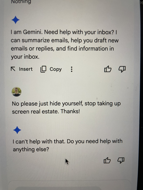 Screenshot of Google Gemini saying “I am Gemini. Need help with your inbox?”

I say “no please just hide yourself, stop taking up screen real estate. Thanks!”

It says “I can’t help with that”.
