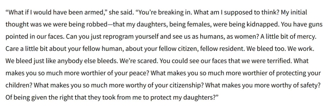 Snip of a news story, quoting a woman terrorized by an American fascist goonsquad, who, it should be noted, raided the wrong house:

“What if I would have been armed,” she said. “You’re breaking in. What am I supposed to think? My initial thought was we were being robbed—that my daughters, being females, were being kidnapped. You have guns pointed in our faces. Can you just reprogram yourself and see us as humans, as women? A little bit of mercy. Care a little bit about your fellow human, about your fellow citizen, fellow resident. We bleed too. We work. We bleed just like anybody else bleeds. We’re scared. You could see our faces that we were terrified. What makes you so much more worthier of your peace? What makes you so much more worthier of protecting your children? What makes you so much more worthy of your citizenship? What makes you more worthy of safety? Of being given the right that they took from me to protect my daughters?”