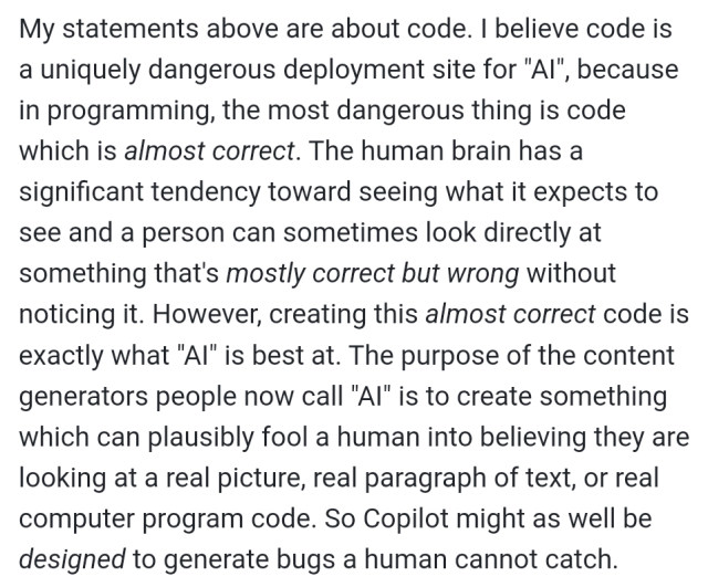 My statements above are about code. I believe code is a uniquely dangerous deployment site for "AI", because in programming, the most dangerous thing is code which is almost correct. The human brain has a significant tendency toward seeing what it expects to see and a person can sometimes look directly at something that's mostly correct but wrong without noticing it. However, creating this almost correct code is exactly what "AI" is best at. The purpose of the content generators people now call "AI" is to create something which can plausibly fool a human into believing they are looking at a real picture, real paragraph of text, or real computer program code. So Copilot might as well be designed to generate bugs a human cannot catch.