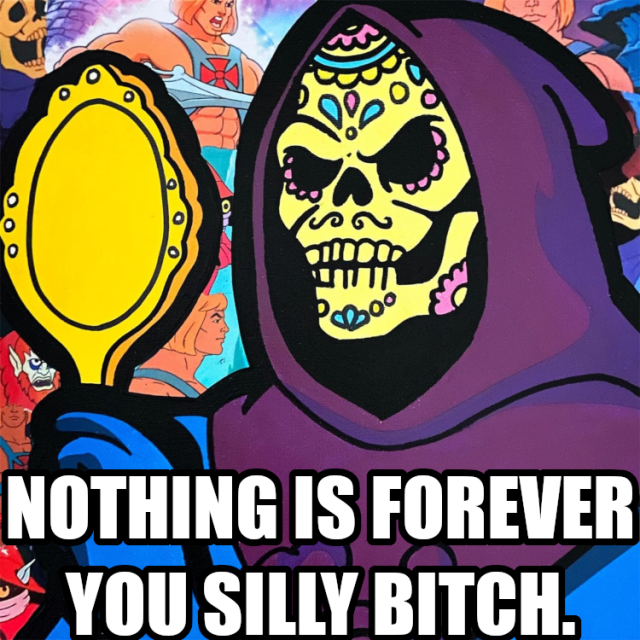 Nothing is forever you silly bitch.