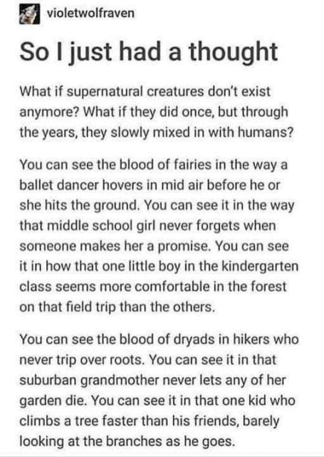 From Violet Wolf Raven, So I just had a thought. What if supernatural creatures don't exist anymore? What if they did once, but through the years, they slowly mixed in with the humans? You can see the blood of fairies in the way a ballet dancer hovers in mid air before he or she hits the ground. You can see it in the way that middle school girl never forgets when someone makes her a promise. You can see it in how that one little boy in the kindergarten class seems more comfortable in the forest on that field trip than the others. You can see the blood of dryads in hikers who never trip over roots. You can see it in that suburban grandmother who never lets any of her garden die. You can see it in that one kid who climbs a tree faster than his friends, barely looking at the branches as he goes. 