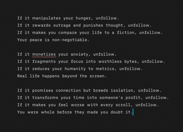 If it manipulates your hunger, unfollow.
If it rewards outrage and punishes thought, unfollow.
If it makes you compare your life to a fiction, unfollow.
Your peace is non-negotiable.
If it monetizes your anxiety, unfollow.
If it fragments your focus into worthless bytes, unfollow.
If it reduces your humanity to metrics, unfollow.
Real life happens beyond the screen.
If it promises connection but breeds isolation, unfollow.
If it transforms your time into someone's profit, unfollow.
If it makes you feel worse with every scroll, unfollow.
You were whole before they made you doubt it.