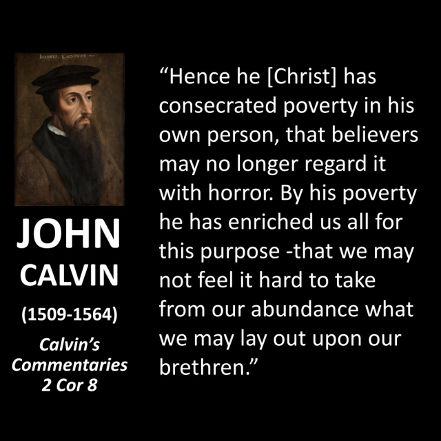 JOHN CALVIN (1509-1564) Calvin's Commentaries 2 Cor 8 "Hence he [Christ] has consecrated poverty in his own person, that believers may no longer regard it with horror. By his poverty he has enriched us all for this purpose -that we may not feel it hard to take from our abundance what we may lay out upon our brethren."