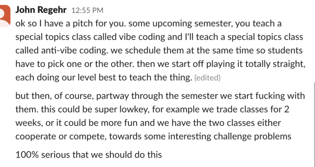 slack message sent by John Regehr:

ok so | have a pitch for you. some upcoming semester, you teach a
special topics class called vibe coding and I'll teach a special topics class
called anti-vibe coding. we schedule them at the same time so students
have to pick one or the other. then we start off playing it totally straight,
each doing our level best to teach the thing. 

but then, of course, partway through the semester we start fucking with
them. this could be super lowkey, for example we trade classes for 2
weeks, or it could be more fun and we have the two classes either
cooperate or compete, towards some interesting challenge problems
100% serious that we should do this
