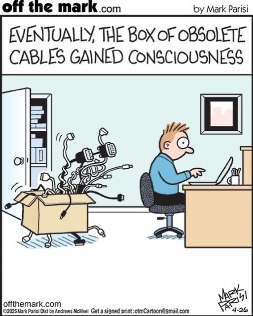 Caption:

off the mark.com
by Mark Parisi

EVENTUALLY, THE BOX OF OBSOLETE
CABLES GAINED CONSCIOUSNESS

Description: cartoon shows a man working at his desk while behind him the box has turned into a tentacled monster ready to attack. 

