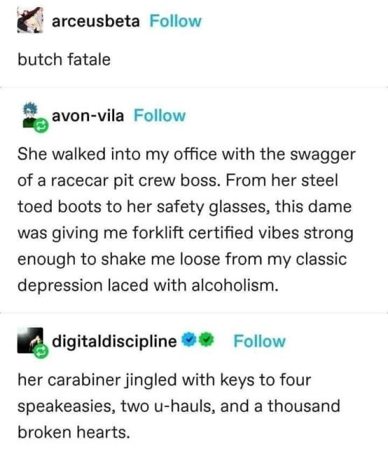 [a screencap from a social media thread, probably tumblr

@arceusbeta
butch fatale
 
@avon-vila
She walked into my office with the swagger of a racecar pit crew boss. From her steel toed boots to her safety glasses, this dame was giving me forklift certified vibes strong enough to shake me loose from my classic depression laced with alcoholism. 

@digitaldiscipline
her carabiner jingled with keys to four speakeasies, two u-hauls, and a thousand broken hearts.