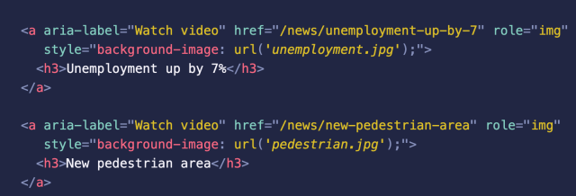 <a aria-label="Watch video" href="/news/unemployment-up-by-7" role="img" 
   style="background-image: url('unemployment.jpg');">
  <h3>Unemployment up by 7%</h3>
</a>

<a aria-label="Watch video" href="/news/new-pedestrian-area" role="img" 
   style="background-image: url('pedestrian.jpg');">
  <h3>New pedestrian area</h3>
</a>