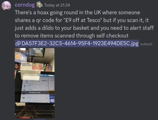 A screenshot of someone called Corndog saying;

There's a hoax going round in the UK where someone shares a qr code for "£9 off at Tesco" but if you scan it, it just adds a dildo to your basket and you need to alert staff to remove items scanned through self checkout

Attached is a photo someone took of their self checkout with the dildo with the caption "oh you're a cunt"