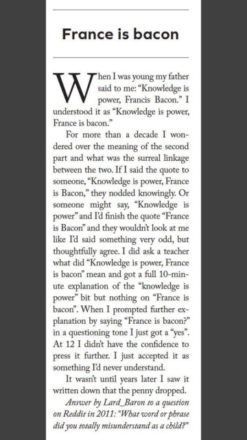 France is bacon
hen I was young my father
said to me: “Knowledge is
power, Francis Bacon.” I
understood it as “Knowledge is power,
France is bacon.”

For more than a decade I won-
dered over the meaning of the second
part and what was the surreal linkage
between the two. If I said the quote to
someone, “Knowledge is power, France
is Bacon,” they nodded knowingly. Or
someone might say, “Knowledge is
power” and I'd finish the quote “France
is Bacon” and they wouldn't look at me
like Td said something very odd, but
thoughtfully agree. I did ask a teacher
what did “Knowledge is power, France
is bacon” mean and got a full 10-min-
ute explanation of the “knowledge is
power” bit but nothing on “France is
bacon”. When I prompted further ex-
planation by saying “France is bacon?”
in a questioning tone I just got a “yes”.
At 12 I didn't have the confidence to
press it further. I just accepted it as
something I'd never understand.

It wasn't until years later I saw it
written down that the penny dropped.

Answer by Lard_Baron to a question
on Reddit in 2011: “What word or phrase
did you totally misunderstand as a child?”
